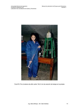 Universidad Nacional de Ingeniería Manual de Laboratorio de Ensayos para Pavimentos
Facultad de Ingeniería Civil Volumen I
Laboratorio No.2 de Mecánica de Suelos y Pavimentos
Foto Nº4: Por el sistema de sifón verter 102±3 mm de solución de trabajo en la probeta
Ing. Silene Minaya – M.I. Abel Ordóñez 43
 