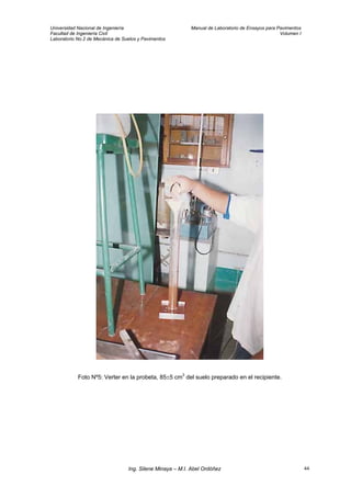 Universidad Nacional de Ingeniería Manual de Laboratorio de Ensayos para Pavimentos
Facultad de Ingeniería Civil Volumen I
Laboratorio No.2 de Mecánica de Suelos y Pavimentos
Foto Nº5: Verter en la probeta, 85±5 cm3
del suelo preparado en el recipiente.
Ing. Silene Minaya – M.I. Abel Ordóñez 44
 