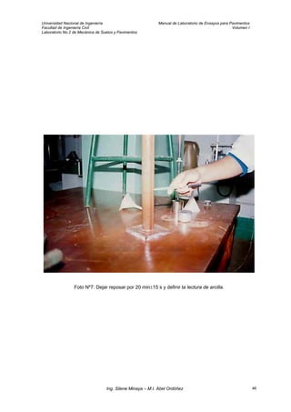 Universidad Nacional de Ingeniería Manual de Laboratorio de Ensayos para Pavimentos
Facultad de Ingeniería Civil Volumen I
Laboratorio No.2 de Mecánica de Suelos y Pavimentos
Foto Nº7: Dejar reposar por 20 min±15 s y definir la lectura de arcilla.
Ing. Silene Minaya – M.I. Abel Ordóñez 46
 