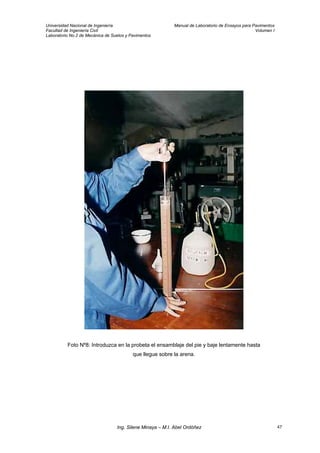 Universidad Nacional de Ingeniería Manual de Laboratorio de Ensayos para Pavimentos
Facultad de Ingeniería Civil Volumen I
Laboratorio No.2 de Mecánica de Suelos y Pavimentos
Foto Nº8: Introduzca en la probeta el ensamblaje del pie y baje lentamente hasta
que llegue sobre la arena.
Ing. Silene Minaya – M.I. Abel Ordóñez 47
 