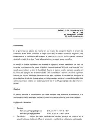 ENSAYO DE DURABILIDAD
ASTM C-88
Ing. Silene Minaya González
M.I. Abel Ordóñez Huamán
Fundamento
Es el porcentaje de pérdida de material en una mezcla de agregados durante el ensayo de
durabilidad de los áridos sometidos al ataque con sulfato de sodio o sulfato de magnesio. Este
ensayo estima la resistencia del agregado al deterioro por acción de los agentes climáticos
durante la vida útil de la obra. Puede aplicarse tanto en agregado grueso como fino.
El ensayo se realiza exponiendo una muestra de agregado a ciclos alternativos de baño de
inmersión en una solución de sulfato de sodio o magnesio y secado en horno. Una inmersión y un
secado se consideran un ciclo de durabilidad. Durante la fase de secado, las sales precipitan en
los vacíos del agregado. En la reinmersión las sales se rehidratan y ejercen fuerzas de expansión
internas que simulan las fuerzas de expansión del agua congelada. El resultado del ensayo es el
porcentaje total de pérdida de peso sobre varios tamices para un número requerido de ciclos. Los
valores máximo de pérdida son aproximadamente de 10 a 20% para cinco ciclos de inmersión-
secado.
Objetivo
El método describe el procedimiento que debe seguirse para determinar la resistencia a la
desintegración de los agregados por la acción de soluciones de sulfato de sodio o de magnesio.
Equipos de Laboratorio
1. Tamices
Para ensayar agregado grueso 3 /8”, ½”, ¾”, 1”, 1 ½”, 2” y 2½”
Para ensayar agregado fino Nº 50, Nº 30, Nº 16, Nº 8 y Nº 4
2. Recipientes. Cestas de mallas metálicas que permiten sumergir las muestras en la
solución utilizada, facilitando el flujo de la solución e impidiendo la salida de las partículas del
 