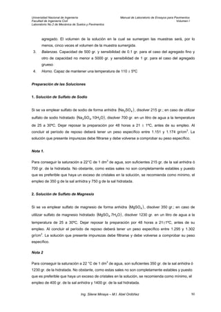 Universidad Nacional de Ingeniería Manual de Laboratorio de Ensayos para Pavimentos
Facultad de Ingeniería Civil Volumen I
Laboratorio No.2 de Mecánica de Suelos y Pavimentos
agregado. El volumen de la solución en la cual se sumergen las muestras será, por lo
menos, cinco veces el volumen de la muestra sumergida.
3. Balanzas. Capacidad de 500 gr. y sensibilidad de 0.1 gr. para el caso del agregado fino y
otro de capacidad no menor a 5000 gr. y sensibilidad de 1 gr. para el caso del agregado
grueso
4. Horno. Capaz de mantener una temperatura de 110 ± 5ºC
Preparación de las Soluciones
1. Solución de Sulfato de Sodio
Si se va emplear sulfato de sodio de forma anhidra ( )42SONa , disolver 215 gr.; en caso de utilizar
sulfato de sodio hidratado , disolver 700 gr. en un litro de agua a la temperatura
de 25 a 30ºC. Dejar reposar la preparación por 48 horas a 21 ± 1ºC, antes de su empleo. Al
concluir el período de reposo deberá tener un peso específico entre 1.151 y 1.174 gr/cm
( O.10HSONa 242 )
3
. La
solución que presente impurezas debe filtrarse y debe volverse a comprobar su peso específico.
Nota 1.
Para conseguir la saturación a 22°C de 1 dm3
de agua, son suficientes 215 gr. de la sal anhidra ó
700 gr. de la hidratada. No obstante, como estas sales no son completamente estables y puesto
que es preferible que haya un exceso de cristales en la solución, se recomienda como mínimo, el
empleo de 350 g de la sal anhidra y 750 g de la sal hidratada.
2. Solución de Sulfato de Magnesio
Si se va emplear sulfato de magnesio de forma anhidra ( )4MgSO , disolver 350 gr.; en caso de
utilizar sulfato de magnesio hidratado ( )O.7HMgSO 24 , disolver 1230 gr. en un litro de agua a la
temperatura de 25 a 30ºC. Dejar reposar la preparación por 48 horas a 21±1ºC, antes de su
empleo. Al concluir el período de reposo deberá tener un peso específico entre 1.295 y 1.302
gr/cm3
. La solución que presente impurezas debe filtrarse y debe volverse a comprobar su peso
específico.
Nota 2
Para conseguir la saturación a 22 °C de 1 dm3
de agua, son suficientes 350 gr. de la sal anhidra ó
1230 gr. de la hidratada. No obstante, como estas sales no son completamente estables y puesto
que es preferible que haya un exceso de cristales en la solución, se recomienda como mínimo, el
empleo de 400 gr. de la sal anhidra y 1400 gr. de la sal hidratada.
Ing. Silene Minaya – M.I. Abel Ordóñez 50
 