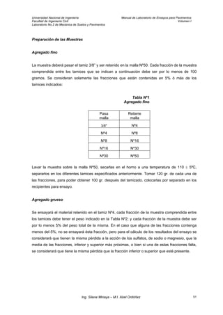 Universidad Nacional de Ingeniería Manual de Laboratorio de Ensayos para Pavimentos
Facultad de Ingeniería Civil Volumen I
Laboratorio No.2 de Mecánica de Suelos y Pavimentos
Preparación de las Muestras
Agregado fino
La muestra deberá pasar el tamiz 3/8” y ser retenido en la malla Nº50. Cada fracción de la muestra
comprendida entre los tamices que se indican a continuación debe ser por lo menos de 100
gramos. Se consideran solamente las fracciones que están contenidas en 5% ó más de los
tamices indicados:
Tabla Nº1
Agregado fino
Pasa
malla
Retiene
malla
3/8" Nº4
Nº4 Nº8
Nº8 Nº16
Nº16 Nº30
Nº30 Nº50
Lavar la muestra sobre la malla Nº50, secarlas en el horno a una temperatura de 110 ± 5ºC,
separarlos en los diferentes tamices especificados anteriormente. Tomar 120 gr. de cada una de
las fracciones, para poder obtener 100 gr. después del tamizado, colocarlas por separado en los
recipientes para ensayo.
Agregado grueso
Se ensayará el material retenido en el tamiz Nº4, cada fracción de la muestra comprendida entre
los tamices debe tener el peso indicado en la Tabla Nº2; y cada fracción de la muestra debe ser
por lo menos 5% del peso total de la misma. En el caso que alguna de las fracciones contenga
menos del 5%, no se ensayará ésta fracción, pero para el cálculo de los resultados del ensayo se
considerará que tienen la misma pérdida a la acción de los sulfatos, de sodio o magnesio, que la
media de las fracciones, inferior y superior más próximas, o bien si una de estas fracciones falta,
se considerará que tiene la misma pérdida que la fracción inferior o superior que esté presente.
Ing. Silene Minaya – M.I. Abel Ordóñez 51
 