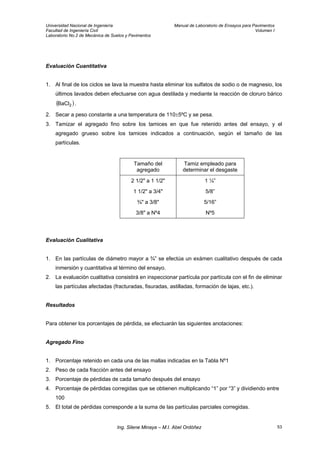 Universidad Nacional de Ingeniería Manual de Laboratorio de Ensayos para Pavimentos
Facultad de Ingeniería Civil Volumen I
Laboratorio No.2 de Mecánica de Suelos y Pavimentos
Evaluación Cuantitativa
1. Al final de los ciclos se lava la muestra hasta eliminar los sulfatos de sodio o de magnesio, los
últimos lavados deben efectuarse con agua destilada y mediante la reacción de cloruro bárico
.( )2BaCl
2. Secar a peso constante a una temperatura de 110±5ºC y se pesa.
3. Tamizar el agregado fino sobre los tamices en que fue retenido antes del ensayo, y el
agregado grueso sobre los tamices indicados a continuación, según el tamaño de las
partículas.
Tamaño del
agregado
Tamiz empleado para
determinar el desgaste
2 1/2" a 1 1/2" 1 ¼”
1 1/2" a 3/4" 5/8”
¾" a 3/8" 5/16”
3/8" a Nº4 Nº5
Evaluación Cualitativa
1. En las partículas de diámetro mayor a ¾” se efectúa un exámen cualitativo después de cada
inmersión y cuantitativa al término del ensayo.
2. La evaluación cualitativa consistirá en inspeccionar partícula por partícula con el fin de eliminar
las partículas afectadas (fracturadas, fisuradas, astilladas, formación de lajas, etc.).
Resultados
Para obtener los porcentajes de pérdida, se efectuarán las siguientes anotaciones:
Agregado Fino
1. Porcentaje retenido en cada una de las mallas indicadas en la Tabla Nº1
2. Peso de cada fracción antes del ensayo
3. Porcentaje de pérdidas de cada tamaño después del ensayo
4. Porcentaje de pérdidas corregidas que se obtienen multiplicando “1” por “3” y dividiendo entre
100
5. El total de pérdidas corresponde a la suma de las partículas parciales corregidas.
Ing. Silene Minaya – M.I. Abel Ordóñez 53
 