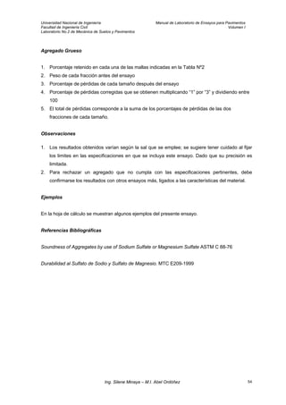Universidad Nacional de Ingeniería Manual de Laboratorio de Ensayos para Pavimentos
Facultad de Ingeniería Civil Volumen I
Laboratorio No.2 de Mecánica de Suelos y Pavimentos
Agregado Grueso
1. Porcentaje retenido en cada una de las mallas indicadas en la Tabla Nº2
2. Peso de cada fracción antes del ensayo
3. Porcentaje de pérdidas de cada tamaño después del ensayo
4. Porcentaje de pérdidas corregidas que se obtienen multiplicando “1” por “3” y dividiendo entre
100
5. El total de pérdidas corresponde a la suma de los porcentajes de pérdidas de las dos
fracciones de cada tamaño.
Observaciones
1. Los resultados obtenidos varían según la sal que se emplee; se sugiere tener cuidado al fijar
los limites en las especificaciones en que se incluya este ensayo. Dado que su precisión es
limitada.
2. Para rechazar un agregado que no cumpla con las especificaciones pertinentes, debe
confirmarse los resultados con otros ensayos más, ligados a las características del material.
Ejemplos
En la hoja de cálculo se muestran algunos ejemplos del presente ensayo.
Referencias Bibliográficas
Soundness of Aggregates by use of Sodium Sulfate or Magnesium Sulfate ASTM C 88-76
Durabilidad al Sulfato de Sodio y Sulfato de Magnesio. MTC E209-1999
Ing. Silene Minaya – M.I. Abel Ordóñez 54
 