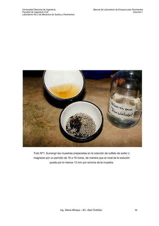 Universidad Nacional de Ingeniería Manual de Laboratorio de Ensayos para Pavimentos
Facultad de Ingeniería Civil Volumen I
Laboratorio No.2 de Mecánica de Suelos y Pavimentos
Foto Nº1: Sumergir las muestras preparadas en la solución de sulfato de sodio o
magnesio por un período de 16 a 18 horas, de manera que el nivel de la solución
quede por lo menos 13 mm por encima de la muestra.
Ing. Silene Minaya – M.I. Abel Ordóñez 56
 
