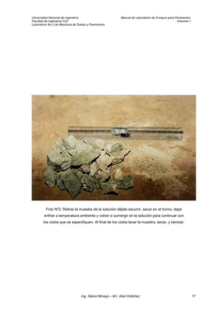 Universidad Nacional de Ingeniería Manual de Laboratorio de Ensayos para Pavimentos
Facultad de Ingeniería Civil Volumen I
Laboratorio No.2 de Mecánica de Suelos y Pavimentos
Foto Nº2: Retirar la muestra de la solución déjela escurrir, secar en el horno, dejar
enfriar a temperatura ambiente y volver a sumergir en la solución para continuar con
los ciclos que se especifiquen. Al final de los ciclos lavar la muestra, secar, y tamizar.
Ing. Silene Minaya – M.I. Abel Ordóñez 57
 