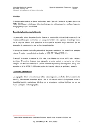 Universidad Nacional de Ingeniería Manual de Laboratorio de Ensayos para Pavimentos
Facultad de Ingeniería Civil Volumen I
Laboratorio No.2 de Mecánica de Suelos y Pavimentos
Limpieza
El ensayo de Equivalente de Arena, desarrollado por la California División of Highways descrito en
ASTM D-2419 es un método para determinar la proporción relativa de polvo o arcilla en la porción
de agregado que pasa la malla Nº4.
Tenacidad y Resistencia a la Abrasión
Los agregados sufren desgaste abrasivo durante su construcción, colocación y compactación de
mezclas asfálticas para pavimentos. Los agregados también están sujetos a abrasión por efecto
de la carga de tránsito. Los agregados de la superficie requieren mayor tenacidad que los
agregados de capas menores que reciben cargas disipadas.
El ensayo de abrasión de Los Ángeles mide el desgaste o resistencia a la abrasión del agregado
mineral. El equipo y procedimiento se detallan en AASHTO T-96 y ASTM C-131.
El ensayo de prueba da rangos de 10% para rocas ígneas muy duras a 60% para calizas y
areniscas. El máximo desgaste para agregados gruesos usados en carreteras de primera
categoría con Mezclas Asfálticas en Caliente se limita el porcentaje de desgaste a 40% y otras
agencias en 60%1
. ASTM D-1073 no especifica el porcentaje máximo de pérdida por abrasión.
Durabilidad y Resistencia
Los agregados deben ser resistentes a la falla o desintegración por efectos del humedecimiento-
secado y hielo-deshielo. El ensayo ASTM C-88 es una medida empírica que pretende indicar la
durabilidad debido a variaciones del clima, no se encontraron registros históricos por ser una
nueva fuente para evaluar agregados.
1
Hot Mix Asphalt Materials, Mixture Design and Construction. National Center for Asphalt Technology 1996
Ing. Silene Minaya – M.I. Abel Ordóñez 61
 