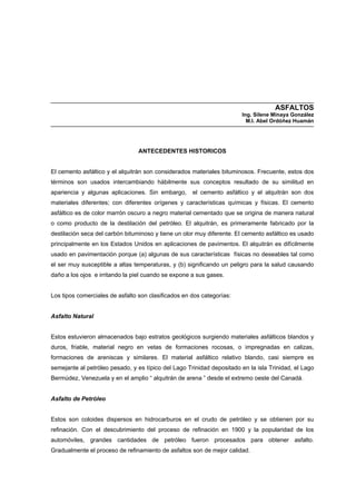 ASFALTOS
Ing. Silene Minaya González
M.I. Abel Ordóñez Huamán
ANTECEDENTES HISTORICOS
El cemento asfáltico y el alquitrán son considerados materiales bituminosos. Frecuente, estos dos
términos son usados intercambiando hábilmente sus conceptos resultado de su similitud en
apariencia y algunas aplicaciones. Sin embargo, el cemento asfáltico y el alquitrán son dos
materiales diferentes; con diferentes orígenes y características químicas y físicas. El cemento
asfáltico es de color marrón oscuro a negro material cementado que se origina de manera natural
o como producto de la destilación del petróleo. El alquitrán, es primeramente fabricado por la
destilación seca del carbón bituminoso y tiene un olor muy diferente. El cemento asfáltico es usado
principalmente en los Estados Unidos en aplicaciones de pavimentos. El alquitrán es difícilmente
usado en pavimentación porque (a) algunas de sus características físicas no deseables tal como
el ser muy susceptible a altas temperaturas, y (b) significando un peligro para la salud causando
daño a los ojos e irritando la piel cuando se expone a sus gases.
Los tipos comerciales de asfalto son clasificados en dos categorías:
Asfalto Natural
Estos estuvieron almacenados bajo estratos geológicos surgiendo materiales asfálticos blandos y
duros, friable, material negro en vetas de formaciones rocosas, o impregnadas en calizas,
formaciones de areniscas y similares. El material asfáltico relativo blando, casi siempre es
semejante al petróleo pesado, y es típico del Lago Trinidad depositado en la isla Trinidad, el Lago
Bermúdez, Venezuela y en el amplio “ alquitrán de arena ” desde el extremo oeste del Canadá.
Asfalto de Petróleo
Estos son coloides dispersos en hidrocarburos en el crudo de petróleo y se obtienen por su
refinación. Con el descubrimiento del proceso de refinación en 1900 y la popularidad de los
automóviles, grandes cantidades de petróleo fueron procesados para obtener asfalto.
Gradualmente el proceso de refinamiento de asfaltos son de mejor calidad.
 