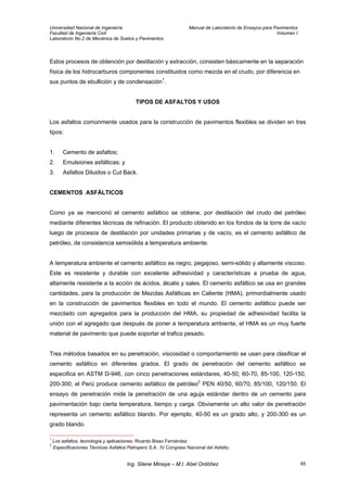 Universidad Nacional de Ingeniería Manual de Laboratorio de Ensayos para Pavimentos
Facultad de Ingeniería Civil Volumen I
Laboratorio No.2 de Mecánica de Suelos y Pavimentos
Estos procesos de obtención por destilación y extracción, consisten básicamente en la separación
física de los hidrocarburos componentes constituidos como mezcla en el crudo, por diferencia en
sus puntos de ebullición y de condensación1
.
TIPOS DE ASFALTOS Y USOS
Los asfaltos comúnmente usados para la construcción de pavimentos flexibles se dividen en tres
tipos:
1. Cemento de asfaltos;
2. Emulsiones asfálticas; y
3. Asfaltos Diluidos o Cut Back.
CEMENTOS ASFÁLTICOS
Como ya se mencionó el cemento asfáltico se obtiene, por destilación del crudo del petróleo
mediante diferentes técnicas de refinación. El producto obtenido en los fondos de la torre de vacío
luego de procesos de destilación por unidades primarias y de vacío, es el cemento asfáltico de
petróleo, de consistencia semisólida a temperatura ambiente.
A temperatura ambiente el cemento asfáltico es negro, pegajoso, semi-sólido y altamente viscoso.
Este es resistente y durable con excelente adhesividad y características a prueba de agua,
altamente resistente a la acción de ácidos, álcalis y sales. El cemento asfáltico se usa en grandes
cantidades, para la producción de Mezclas Asfálticas en Caliente (HMA), primordialmente usado
en la construcción de pavimentos flexibles en todo el mundo. El cemento asfáltico puede ser
mezclado con agregados para la producción del HMA, su propiedad de adhesividad facilita la
unión con el agregado que después de poner a temperatura ambiente, el HMA es un muy fuerte
material de pavimento que puede soportar el trafico pesado.
Tres métodos basados en su penetración, viscosidad o comportamiento se usan para clasificar el
cemento asfáltico en diferentes grados. El grado de penetración del cemento asfáltico se
especifica en ASTM D-946, con cinco penetraciones estándares, 40-50, 60-70, 85-100, 120-150,
200-300; el Perú produce cemento asfáltico de petróleo2
PEN 40/50, 60/70, 85/100, 120/150. El
ensayo de penetración mide la penetración de una aguja estándar dentro de un cemento para
pavimentación bajo cierta temperatura, tiempo y carga. Obviamente un alto valor de penetración
representa un cemento asfáltico blando. Por ejemplo, 40-50 es un grado alto, y 200-300 es un
grado blando.
1
Los asfaltos, tecnología y aplicaciones. Ricardo Bisso Fernández
2
Especificaciones Técnicas Asfaltos Petroperú S.A.. IV Congreso Nacional del Asfalto.
Ing. Silene Minaya – M.I. Abel Ordóñez 65
 