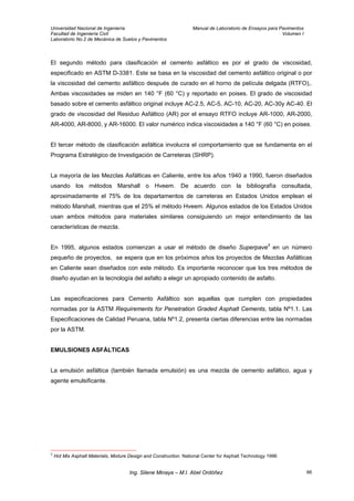 Universidad Nacional de Ingeniería Manual de Laboratorio de Ensayos para Pavimentos
Facultad de Ingeniería Civil Volumen I
Laboratorio No.2 de Mecánica de Suelos y Pavimentos
El segundo método para clasificación el cemento asfáltico es por el grado de viscosidad,
especificado en ASTM D-3381. Este se basa en la viscosidad del cemento asfáltico original o por
la viscosidad del cemento asfáltico después de curado en el horno de película delgada (RTFO),.
Ambas viscosidades se miden en 140 °F (60 °C) y reportado en poises. El grado de viscosidad
basado sobre el cemento asfáltico original incluye AC-2.5, AC-5, AC-10, AC-20, AC-30y AC-40. El
grado de viscosidad del Residuo Asfáltico (AR) por el ensayo RTFO incluye AR-1000, AR-2000,
AR-4000, AR-8000, y AR-16000. El valor numérico indica viscosidades a 140 °F (60 °C) en poises.
El tercer método de clasificación asfáltica involucra el comportamiento que se fundamenta en el
Programa Estratégico de Investigación de Carreteras (SHRP).
La mayoría de las Mezclas Asfálticas en Caliente, entre los años 1940 a 1990, fueron diseñados
usando los métodos Marshall o Hveem. De acuerdo con la bibliografía consultada,
aproximadamente el 75% de los departamentos de carreteras en Estados Unidos emplean el
método Marshall, mientras que el 25% el método Hveem. Algunos estados de los Estados Unidos
usan ambos métodos para materiales similares consiguiendo un mejor entendimiento de las
características de mezcla.
En 1995, algunos estados comienzan a usar el método de diseño Superpave3
en un número
pequeño de proyectos, se espera que en los próximos años los proyectos de Mezclas Asfálticas
en Caliente sean diseñados con este método. Es importante reconocer que los tres métodos de
diseño ayudan en la tecnología del asfalto a elegir un apropiado contenido de asfalto.
Las especificaciones para Cemento Asfáltico son aquellas que cumplen con propiedades
normadas por la ASTM Requirements for Penetration Graded Asphalt Cements, tabla Nº1.1. Las
Especificaciones de Calidad Peruana, tabla Nº1.2, presenta ciertas diferencias entre las normadas
por la ASTM.
EMULSIONES ASFÁLTICAS
La emulsión asfáltica (también llamada emulsión) es una mezcla de cemento asfáltico, agua y
agente emulsificante.
3
Hot Mix Asphalt Materials, Mixture Design and Construction. National Center for Asphalt Technology 1996
Ing. Silene Minaya – M.I. Abel Ordóñez 66
 