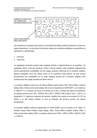 Universidad Nacional de Ingeniería Manual de Laboratorio de Ensayos para Pavimentos
Facultad de Ingeniería Civil Volumen I
Laboratorio No.2 de Mecánica de Suelos y Pavimentos
CEMENTO ASFÁLTICO
EN FORMAS DE
ESFERAS PERFECTAS
AGUA CON AGENTE
EMULSIFICANTE
Las emulsiones se preparan para reducir la viscosidad del asfalto pudiendo aplicarse en zonas con
bajas temperaturas. Los dos tipos comúnmente usados de emulsiones asfálticas se especifican en
ASTM D977 y ASTM D2397:
1. Aniónicas
2. Catiónicas
Los agregados minerales pueden estar cargados positiva o negativamente en su superficie. Los
agregados silicios, como las areniscas, cuarzo y gravas silíceas, están cargadas negativamente
siendo generalmente compatibles con las cargas positivas catiónicas de la emulsión asfáltica.
Algunos agregados como las calizas tienen en su superficie carga positiva, de esta manera
generalmente son compatibles con la carga negativa aniónica de la emulsión asfáltica. Esto
sucede porque las cargas opuestas se atraen entre si.
La emulsión asfáltica aniónica es de Rotura Rápida (rapid setting, RS), Rotura Medio (medium
setting, MS), y Rotura Lenta (slow setting, SS) como se especifica en ASTM D977 y se muestra en
la Tabla Nº1.3. La relación de rotura se controla por el tipo y cantidad del agente emulsificante.
Los grados aniónicos son: RS-1, HFRS-2, RS-2, MS-1, HFMS-2, MS-2, MS-2h, SS-1, y SS-1h. La
designación “h”, significa la utilización de cemento asfáltico duro usado en la emulsión. El “HF” se
refiere a un alto residuo flotante, el cual es indicador del proceso químico del residuo
emulsificante.
La emulsión asfáltica catiónica especificada en ASTM D2397, que se muestra en la Tabla 1.4,
también incluye Rotura Rápido (rapid setting, CRS), Rotura Medio (medium setting, CMS), y
Rotura Lenta (slow setting, CSS). Los grados catiónico son CRS-1, CRS-2, CMS-2, CMS-2h, CSS-
1, y CSS-1h.
Ing. Silene Minaya – M.I. Abel Ordóñez 67
 