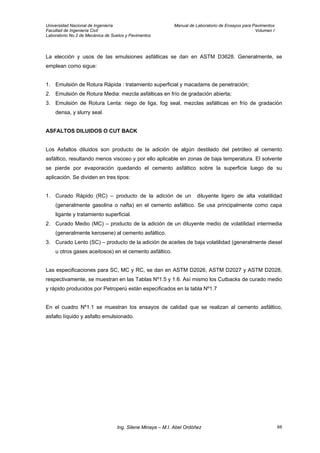 Universidad Nacional de Ingeniería Manual de Laboratorio de Ensayos para Pavimentos
Facultad de Ingeniería Civil Volumen I
Laboratorio No.2 de Mecánica de Suelos y Pavimentos
La elección y usos de las emulsiones asfálticas se dan en ASTM D3628. Generalmente, se
emplean como sigue:
1. Emulsión de Rotura Rápida : tratamiento superficial y macadams de penetración;
2. Emulsión de Rotura Media: mezcla asfálticas en frío de gradación abierta;
3. Emulsión de Rotura Lenta: riego de liga, fog seal, mezclas asfálticas en frío de gradación
densa, y slurry seal.
ASFALTOS DILUIDOS O CUT BACK
Los Asfaltos diluidos son producto de la adición de algún destilado del petróleo al cemento
asfáltico, resultando menos viscoso y por ello aplicable en zonas de baja temperatura. El solvente
se pierde por evaporación quedando el cemento asfáltico sobre la superficie luego de su
aplicación. Se dividen en tres tipos:
1. Curado Rápido (RC) – producto de la adición de un diluyente ligero de alta volatilidad
(generalmente gasolina o nafta) en el cemento asfáltico. Se usa principalmente como capa
ligante y tratamiento superficial.
2. Curado Medio (MC) – producto de la adición de un diluyente medio de volatilidad intermedia
(generalmente kerosene) al cemento asfáltico.
3. Curado Lento (SC) – producto de la adición de aceites de baja volatilidad (generalmente diesel
u otros gases aceitosos) en el cemento asfáltico.
Las especificaciones para SC, MC y RC, se dan en ASTM D2026, ASTM D2027 y ASTM D2028,
respectivamente, se muestran en las Tablas Nº1.5 y 1.6. Así mismo los Cutbacks de curado medio
y rápido producidos por Petroperú están especificados en la tabla Nº1.7
En el cuadro Nº1.1 se muestran los ensayos de calidad que se realizan al cemento asfáltico,
asfalto líquido y asfalto emulsionado.
Ing. Silene Minaya – M.I. Abel Ordóñez 68
 
