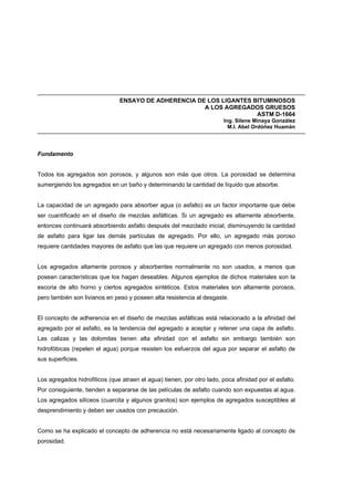 ENSAYO DE ADHERENCIA DE LOS LIGANTES BITUMINOSOS
A LOS AGREGADOS GRUESOS
ASTM D-1664
Ing. Silene Minaya González
M.I. Abel Ordóñez Huamán
Fundamento
Todos los agregados son porosos, y algunos son más que otros. La porosidad se determina
sumergiendo los agregados en un baño y determinando la cantidad de líquido que absorbe.
La capacidad de un agregado para absorber agua (o asfalto) es un factor importante que debe
ser cuantificado en el diseño de mezclas asfálticas. Si un agregado es altamente absorbente,
entonces continuará absorbiendo asfalto después del mezclado inicial, disminuyendo la cantidad
de asfalto para ligar las demás partículas de agregado. Por ello, un agregado más poroso
requiere cantidades mayores de asfalto que las que requiere un agregado con menos porosidad.
Los agregados altamente porosos y absorbentes normalmente no son usados, a menos que
posean características que los hagan deseables. Algunos ejemplos de dichos materiales son la
escoria de alto horno y ciertos agregados sintéticos. Estos materiales son altamente porosos,
pero también son livianos en peso y poseen alta resistencia al desgaste.
El concepto de adherencia en el diseño de mezclas asfálticas está relacionado a la afinidad del
agregado por el asfalto, es la tendencia del agregado a aceptar y retener una capa de asfalto.
Las calizas y las dolomitas tienen alta afinidad con el asfalto sin embargo también son
hidrofóbicas (repelen el agua) porque resisten los esfuerzos del agua por separar el asfalto de
sus superficies.
Los agregados hidrofílicos (que atraen el agua) tienen, por otro lado, poca afinidad por el asfalto.
Por consiguiente, tienden a separarse de las películas de asfalto cuando son expuestas al agua.
Los agregados silíceos (cuarcita y algunos granitos) son ejemplos de agregados susceptibles al
desprendimiento y deben ser usados con precaución.
Como se ha explicado el concepto de adherencia no está necesariamente ligado al concepto de
porosidad.
 