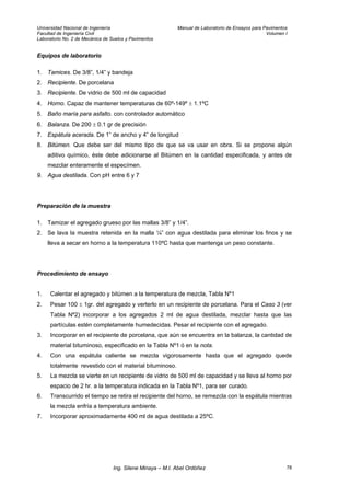 Universidad Nacional de Ingeniería Manual de Laboratorio de Ensayos para Pavimentos
Facultad de Ingeniería Civil Volumen I
Laboratorio No. 2 de Mecánica de Suelos y Pavimentos
Equipos de laboratorio
1. Tamices. De 3/8”, 1/4” y bandeja
2. Recipiente. De porcelana
3. Recipiente. De vidrio de 500 ml de capacidad
4. Horno. Capaz de mantener temperaturas de 60º-149º ± 1.1ºC
5. Baño maría para asfalto. con controlador automático
6. Balanza. De 200 ± 0.1 gr de precisión
7. Espátula acerada. De 1” de ancho y 4” de longitud
8. Bitúmen. Que debe ser del mismo tipo de que se va usar en obra. Si se propone algún
aditivo químico, éste debe adicionarse al Bitúmen en la cantidad especificada, y antes de
mezclar enteramente el especímen.
9. Agua destilada. Con pH entre 6 y 7
Preparación de la muestra
1. Tamizar el agregado grueso por las mallas 3/8” y 1/4”.
2. Se lava la muestra retenida en la malla ¼” con agua destilada para eliminar los finos y se
lleva a secar en horno a la temperatura 110ºC hasta que mantenga un peso constante.
Procedimiento de ensayo
1. Calentar el agregado y bitúmen a la temperatura de mezcla, Tabla Nº1
2. Pesar 100 ± 1gr. del agregado y verterlo en un recipiente de porcelana. Para el Caso 3 (ver
Tabla Nº2) incorporar a los agregados 2 ml de agua destilada, mezclar hasta que las
partículas estén completamente humedecidas. Pesar el recipiente con el agregado.
3. Incorporar en el recipiente de porcelana, que aún se encuentra en la balanza, la cantidad de
material bituminoso, especificado en la Tabla Nº1 ó en la nota.
4. Con una espátula caliente se mezcla vigorosamente hasta que el agregado quede
totalmente revestido con el material bituminoso.
5. La mezcla se vierte en un recipiente de vidrio de 500 ml de capacidad y se lleva al horno por
espacio de 2 hr. a la temperatura indicada en la Tabla Nº1, para ser curado.
6. Transcurrido el tiempo se retira el recipiente del horno, se remezcla con la espátula mientras
la mezcla enfría a temperatura ambiente.
7. Incorporar aproximadamente 400 ml de agua destilada a 25ºC.
Ing. Silene Minaya – M.I. Abel Ordóñez 78
 