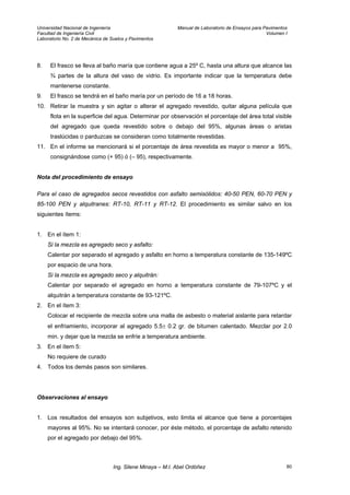 Universidad Nacional de Ingeniería Manual de Laboratorio de Ensayos para Pavimentos
Facultad de Ingeniería Civil Volumen I
Laboratorio No. 2 de Mecánica de Suelos y Pavimentos
8. El frasco se lleva al baño maría que contiene agua a 25º C, hasta una altura que alcance las
¾ partes de la altura del vaso de vidrio. Es importante indicar que la temperatura debe
mantenerse constante.
9. El frasco se tendrá en el baño maría por un período de 16 a 18 horas.
10. Retirar la muestra y sin agitar o alterar el agregado revestido, quitar alguna película que
flota en la superficie del agua. Determinar por observación el porcentaje del área total visible
del agregado que queda revestido sobre o debajo del 95%, algunas áreas o aristas
traslúcidas o parduzcas se consideran como totalmente revestidas.
11. En el informe se mencionará si el porcentaje de área revestida es mayor o menor a 95%,
consignándose como (+ 95) ó (– 95), respectivamente.
Nota del procedimiento de ensayo
Para el caso de agregados secos revestidos con asfalto semisólidos: 40-50 PEN, 60-70 PEN y
85-100 PEN y alquitranes: RT-10, RT-11 y RT-12. El procedimiento es similar salvo en los
siguientes ítems:
1. En el ítem 1:
Si la mezcla es agregado seco y asfalto:
Calentar por separado el agregado y asfalto en horno a temperatura constante de 135-149ºC
por espacio de una hora.
Si la mezcla es agregado seco y alquitrán:
Calentar por separado el agregado en horno a temperatura constante de 79-107ºC y el
alquitrán a temperatura constante de 93-121ºC.
2. En el ítem 3:
Colocar el recipiente de mezcla sobre una malla de asbesto o material aislante para retardar
el enfriamiento, incorporar al agregado 5.5± 0.2 gr. de bitumen calentado. Mezclar por 2.0
min. y dejar que la mezcla se enfríe a temperatura ambiente.
3. En el ítem 5:
No requiere de curado
4. Todos los demás pasos son similares.
Observaciones al ensayo
1. Los resultados del ensayos son subjetivos, esto limita el alcance que tiene a porcentajes
mayores al 95%. No se intentará conocer, por éste método, el porcentaje de asfalto retenido
por el agregado por debajo del 95%.
Ing. Silene Minaya – M.I. Abel Ordóñez 80
 