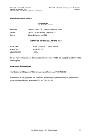 Universidad Nacional de Ingeniería Manual de Laboratorio de Ensayos para Pavimentos
Facultad de Ingeniería Civil Volumen I
Laboratorio No. 2 de Mecánica de Suelos y Pavimentos
Ejemplo de informe técnico
INFORME Nº………
Proyecto :CARRETERA AYACUCHO-SAN FRANCISCO
Sector :DESVIO HUANTA-SAN FRANCISCO
Fecha :23 de Noviembre de 1999
ENSAYO DE ADHERENCIA ASTM D-1664
CANTERA : CHACCO, BANCO 1(MUYURINA)
ASFALTO : PEN 120/150
ADHERENCIA : +95%
Lo que representa que luego de realizado el ensayo más del 95% del agregado quedó revestido
con el ligante.
Referencias Bibliográficas
Test Coating and Stripping of Bitúmen-Aggregate Mixtures. ASTM D 1664-80
Cubrimiento de los Agregados con Materiales Asfálticos (incluye emulsiones) en presencia del
agua (Stripping) Mezclas Abiertas y/o T.S. MTC E517-1999
Ing. Silene Minaya – M.I. Abel Ordóñez 81
 