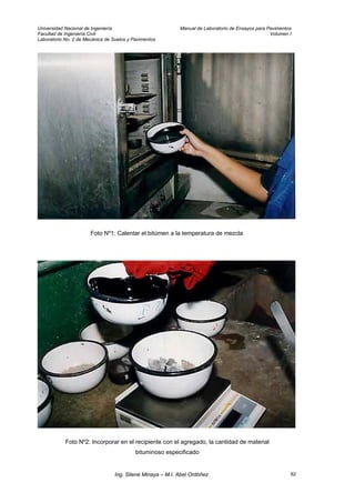 Universidad Nacional de Ingeniería Manual de Laboratorio de Ensayos para Pavimentos
Facultad de Ingeniería Civil Volumen I
Laboratorio No. 2 de Mecánica de Suelos y Pavimentos
Foto Nº1: Calentar el bitúmen a la temperatura de mezcla
Foto Nº2: Incorporar en el recipiente con el agregado, la cantidad de material
bituminoso especificado
Ing. Silene Minaya – M.I. Abel Ordóñez 82
 