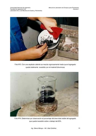 Universidad Nacional de Ingeniería Manual de Laboratorio de Ensayos para Pavimentos
Facultad de Ingeniería Civil Volumen I
Laboratorio No. 2 de Mecánica de Suelos y Pavimentos
Foto Nº3: Con una espátula caliente se mezcla vigorosamente hasta que el agregado
quede totalmente revestido con el material bituminoso
Foto Nº4: Determinar por observación el porcentaje del área total visible del agregado
que queda revestido sobre o debajo del 95%
Ing. Silene Minaya – M.I. Abel Ordóñez 83
 