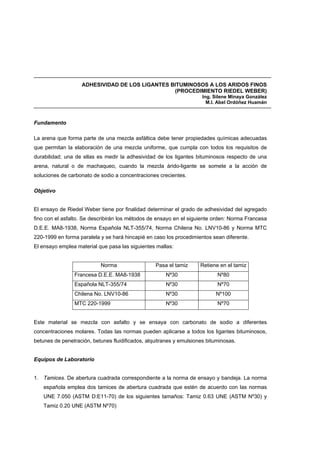 ADHESIVIDAD DE LOS LIGANTES BITUMINOSOS A LOS ARIDOS FINOS
(PROCEDIMIENTO RIEDEL WEBER)
Ing. Silene Minaya González
M.I. Abel Ordóñez Huamán
Fundamento
La arena que forma parte de una mezcla asfáltica debe tener propiedades químicas adecuadas
que permitan la elaboración de una mezcla uniforme, que cumpla con todos los requisitos de
durabilidad; una de ellas es medir la adhesividad de los ligantes bituminosos respecto de una
arena, natural o de machaqueo, cuando la mezcla árido-ligante se somete a la acción de
soluciones de carbonato de sodio a concentraciones crecientes.
Objetivo
El ensayo de Riedel Weber tiene por finalidad determinar el grado de adhesividad del agregado
fino con el asfalto. Se describirán los métodos de ensayo en el siguiente orden: Norma Francesa
D.E.E. MA8-1938, Norma Española NLT-355/74, Norma Chilena No. LNV10-86 y Norma MTC
220-1999 en forma paralela y se hará hincapié en caso los procedimientos sean diferente.
El ensayo emplea material que pasa las siguientes mallas:
Norma Pasa el tamiz Retiene en el tamiz
Francesa D.E.E. MA8-1938 Nº30 Nº80
Española NLT-355/74 Nº30 Nº70
Chilena No. LNV10-86 Nº30 Nº100
MTC 220-1999 Nº30 Nº70
Este material se mezcla con asfalto y se ensaya con carbonato de sodio a diferentes
concentraciones molares. Todas las normas pueden aplicarse a todos los ligantes bituminosos,
betunes de penetración, betunes fluidificados, alquitranes y emulsiones bituminosas.
Equipos de Laboratorio
1. Tamices. De abertura cuadrada correspondiente a la norma de ensayo y bandeja. La norma
española emplea dos tamices de abertura cuadrada que estén de acuerdo con las normas
UNE 7.050 (ASTM D:E11-70) de los siguientes tamaños: Tamiz 0.63 UNE (ASTM Nº30) y
Tamiz 0.20 UNE (ASTM Nº70)
 