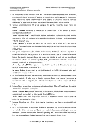 Universidad Nacional de Ingeniería Manual de Laboratorio de Ensayos para Pavimentos
Facultad de Ingeniería Civil Volumen I
Laboratorio No. 2 de Mecánica de Suelos y Pavimentos
2. En el caso de la Norma Española y del MTC, si la muestra de árido recibido en el laboratorio
proceda de piedra de cantera o de gravera, se procede a su cuarteo y posterior machaqueo
hasta obtener una arena; si la muestra de árido recibida es una arena natural o arena de
machaqueo se separa por sucesivos cuarteos el material necesario para el ensayo.
3. Tamizar aproximadamente 200 gr de agregado fino por las requeridas según norma de
ensayo.
Norma Francesa, se tamiza el material por la mallas Nº30 y Nº80, usando la porción
retenida en el tamiz inferior.
Norma Española y MTC, la fracción del material obtenida por cuarteo se lava para eliminar
totalmente el polvo que pueda contener, seguidamente se seca en estufa a la temperatura de
145±5ºC durante 1 hora.
Norma Chilena, la muestra se tamiza por vía húmeda por la malla Nº200, se secar a
110±5ºC y se deja enfriar a temperatura ambiente, luego se procede a tamizar por las mallas
Nº30 y Nº100.
4. Si el ligante a emplear es: betún asfáltico de penetración, fluidificado o fluxado, o alquitrán, la
proporción de mezcla árido-ligante es de 71 volúmenes del árido seco con 29 volúmenes de
ligante (la relación correspondiente de masas se calcula a partir de las densidades
respectivas). Además las normas Española, MTC y Chilena incorporan como ligante a la
emulsión bituminosa de la siguiente manera:
Norma Española y MTC, la proporción de mezcla árido-ligante es de 71 volúmenes del árido
seco con 95 volúmenes de ligante al 50%.
La norma Chilena, la proporción de mezcla árido-ligante es de 71 volúmenes del árido seco
con 29 volúmenes de emulsión.
5. En la cápsula de porcelana precalentada a la temperatura de mezcla, se incorpora con una
espátula caliente el árido con el ligante, debiendo lograr una mezcla homogénea y
revestimiento total de las partículas. La temperatura de mezcla será de acuerdo a la Tabla
Nº2.
6. Dejar enfriar a temperatura ambiente aproximadamente por 1 hora. Para el caso de mezcla
con emulsión las normas consideran:
Norma Española y MTC, luego del período de enfriamiento, se decanta el líquido en exceso
que acompaña la muestra y se deja reposar durante 24 horas.
Norma Chilena, Una hora después de efectuada la mezcla se cura en horno durante 24
horas a la temperatura de 35±3ºC.
7. Preparar 10 esferas de 0.50 gr. de la mezcla, pesadas en una balanza con precisión de
0.01gr.
8. En 10 tubos de ensayo se introducen las esferas preparadas con la mezcla, enumerándolas
de 0 a 9. En el tubo marcado con “0”, se incorpora 2.0 ml de agua destilada para la norma
Francesa, y 6 ml en el caso de las normas Española y MTC, marcar en el tubo la superficie
libre que alcanza el agua. Colocarlo sobre el mechero con ayuda de una pinza.
Ing. Silene Minaya – M.I. Abel Ordóñez 86
 
