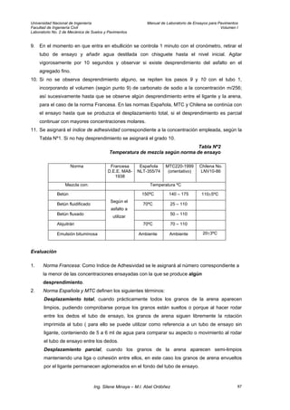 Universidad Nacional de Ingeniería Manual de Laboratorio de Ensayos para Pavimentos
Facultad de Ingeniería Civil Volumen I
Laboratorio No. 2 de Mecánica de Suelos y Pavimentos
9. En el momento en que entra en ebullición se controla 1 minuto con el cronómetro, retirar el
tubo de ensayo y añadir agua destilada con chisguete hasta el nivel inicial. Agitar
vigorosamente por 10 segundos y observar si existe desprendimiento del asfalto en el
agregado fino.
10. Si no se observa desprendimiento alguno, se repiten los pasos 9 y 10 con el tubo 1,
incorporando el volumen (según punto 9) de carbonato de sodio a la concentración m/256;
así sucesivamente hasta que se observe algún desprendimiento entre el ligante y la arena,
para el caso de la norma Francesa. En las normas Española, MTC y Chilena se continúa con
el ensayo hasta que se produzca el desplazamiento total, si el desprendimiento es parcial
continuar con mayores concentraciones molares.
11. Se asignará el índice de adhesividad correspondiente a la concentración empleada, según la
Tabla Nº1. Si no hay desprendimiento se asignará el grado 10.
Tabla Nº2
Temperatura de mezcla según norma de ensayo
Norma Francesa
D.E.E. MA8-
1938
Española
NLT-355/74
MTC220-1999
(orientativo)
Chilena No.
LNV10-86
Mezcla con: Temperatura ºC
Betún 150ºC 140 – 175 110±5ºC
Betún fluidificado 70ºC 25 – 110
Betún fluxado 50 – 110
Alquitrán
Según el
asfalto a
utilizar
70ºC 70 – 110
Emulsión bituminosa Ambiente Ambiente 20±3ºC
Evaluación
1. Norma Francesa: Como Indice de Adhesividad se le asignará al número correspondiente a
la menor de las concentraciones ensayadas con la que se produce algún
desprendimiento.
2. Norma Española y MTC definen los siguientes términos:
Desplazamiento total, cuando prácticamente todos los granos de la arena aparecen
limpios, pudiendo comprobarse porque los granos están sueltos o porque al hacer rodar
entre los dedos el tubo de ensayo, los granos de arena siguen libremente la rotación
imprimida al tubo ( para ello se puede utilizar como referencia a un tubo de ensayo sin
ligante, conteniendo de 5 a 6 ml de agua para comparar su aspecto o movimiento al rodar
el tubo de ensayo entre los dedos.
Desplazamiento parcial, cuando los granos de la arena aparecen semi-limpios
manteniendo una liga o cohesión entre ellos, en este caso los granos de arena envueltos
por el ligante permanecen aglomerados en el fondo del tubo de ensayo.
Ing. Silene Minaya – M.I. Abel Ordóñez 87
 