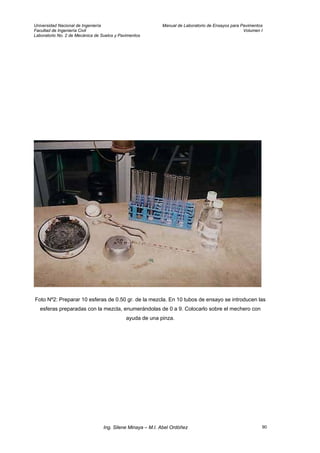 Universidad Nacional de Ingeniería Manual de Laboratorio de Ensayos para Pavimentos
Facultad de Ingeniería Civil Volumen I
Laboratorio No. 2 de Mecánica de Suelos y Pavimentos
Foto Nº2: Preparar 10 esferas de 0.50 gr. de la mezcla. En 10 tubos de ensayo se introducen las
esferas preparadas con la mezcla, enumerándolas de 0 a 9. Colocarlo sobre el mechero con
ayuda de una pinza.
Ing. Silene Minaya – M.I. Abel Ordóñez 90
 