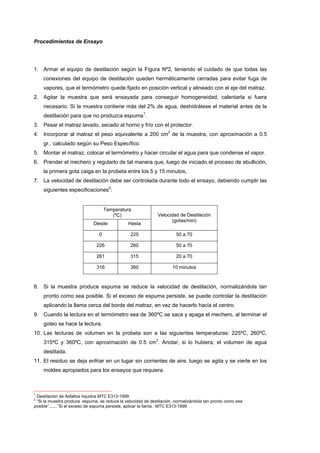Procedimientos de Ensayo
1. Armar el equipo de destilación según la Figura Nº2, teniendo el cuidado de que todas las
conexiones del equipo de destilación queden herméticamente cerradas para evitar fuga de
vapores, que el termómetro quede fijado en posición vertical y alineado con el eje del matraz.
2. Agitar la muestra que será ensayada para conseguir homogeneidad, calentarla si fuera
necesario. Si la muestra contiene más del 2% de agua, deshidrátese el material antes de la
destilación para que no produzca espuma1
.
3. Pesar el matraz lavado, secado al horno y frío con el protector.
4. Incorporar al matraz el peso equivalente a 200 cm3
de la muestra, con aproximación a 0.5
gr., calculado según su Peso Específico.
5. Montar el matraz, colocar el termómetro y hacer circular el agua para que condense el vapor.
6. Prender el mechero y regularlo de tal manera que, luego de iniciado el proceso de ebullición,
la primera gota caiga en la probeta entre los 5 y 15 minutos,
7. La velocidad de destilación debe ser controlada durante todo el ensayo, debiendo cumplir las
siguientes especificaciones2
:
Temperatura
(ºC)
Desde Hasta
Velocidad de Destilación
(gotas/min)
0 225 50 a 70
226 260 50 a 70
261 315 20 a 70
316 360 10 minutos
8. Si la muestra produce espuma se reduce la velocidad de destilación, normalizándola tan
pronto como sea posible. Si el exceso de espuma persiste, se puede controlar la destilación
aplicando la llama cerca del borde del matraz, en vez de hacerlo hacia el centro.
9. Cuando la lectura en el termómetro sea de 360ºC se saca y apaga el mechero, al terminar el
goteo se hace la lectura.
10. Las lecturas de volumen en la probeta son a las siguientes temperaturas: 225ºC, 260ºC,
315ºC y 360ºC, con aproximación de 0.5 cm3
. Anotar, si lo hubiera, el volumen de agua
destilada.
11. El residuo se deja enfriar en un lugar sin corrientes de aire, luego se agita y se vierte en los
moldes apropiados para los ensayos que requiera.
1
Destilación de Asfaltos líquidos MTC E313-1999
2
“Si la muestra produce espuma, se reduce la velocidad de destilación, normalizándola tan pronto como sea
posible”.......”Si el exceso de espuma persiste, aplicar la llama . MTC E313-1999
 