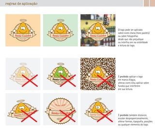 regras de aplicação
O logo pode ser aplicado
sobre cores claras (tons pastéis)
ou sobre fotografias
desde que não prejudique
ou interfira em na visibilidade
e leitura do logo.
É proibido também distorcer,
escalar desproporcionalmente,
alterar formas, tipografia, posições
ou qualquer elemento do logo.
É proibido aplicar o logo
em marca d’água,
alteras cores e/ou aplicar sobre
fundos que interferem
em sua leitura.
Santa Coxinha
desde 1982
 