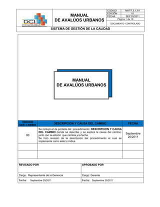 MANUAL
DE AVALÚOS URBANOS
CODIGO MA7/7.5.1./01
EDICIÓN 01
FECHA SEP 20/2011
Página 1 de 16
DOCUMENTO CONTROLADO
SISTEMA DE GESTIÓN DE LA CALIDAD
EDICION
QUE CAMBIA
DESCRIPCION Y CAUSA DEL CAMBIO FECHA
00
Se incluyó en la portada del procedimiento: DESCRIPCION Y CAUSA
DEL CAMBIO donde se describe y se explica la causa del cambio,
junto con la edición que cambia y la fecha.
Se hizo revisión de la descripción del procedimiento el cual se
implementa como este lo indica.
Septiembre
20/2011
REVISADO POR APROBADO POR
Cargo: Representante de la Gerencia Cargo: Gerente
Fecha: Septiembre 20/2011 Fecha: Septiembre 20/2011
MANUAL
DE AVALÚOS URBANOS
 