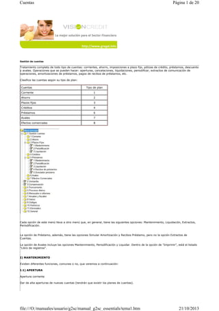 Cuentas

Página 1 de 20

Gestión de cuentas

Tratamiento completo de todo tipo de cuentas: corrientes, ahorro, imposiciones a plazo fijo, pólizas de crédito, préstamos, descuento
y avales. Operaciones que se pueden hacer: aperturas, cancelaciones, liquidaciones, periodificar, extractos de comunicación de
operaciones, amortizaciones de préstamos, pagos de recibos de préstamos, etc.
Clasifica las cuentas según su tipo de plan:
Cuentas

Tipo de plan

Corriente

1

Ahorro

2

Plazos fijos

3

Créditos

4

Préstamos

6

Avales

7

Efectos comerciales

8

Cada opción de este menú lleva a otro menú que, en general, tiene las siguientes opciones: Mantenimiento, Liquidación, Extractos,
Periodificación.

La opción de Préstamo, además, tiene las opciones Simular Amortización y Recibos Préstamo, pero no la opción Extractos de
Cuentas.
La opción de Avales incluye las opciones Mantenimiento, Periodificación y Liquidar. Dentro de la opción de "Imprimir", está el listado
"Libro de registros".

I) MANTENIMIENTO
Existen diferentes funciones, comunes o no, que veremos a continuación:
I.1) APERTURA
Apertura corriente
Dar de alta aperturas de nuevas cuentas (tendrán que existir los planes de cuentas).

file:///O:/manuales/usuario/g2sc/manual_g2sc_essentials/tema1.htm

21/10/2013

 