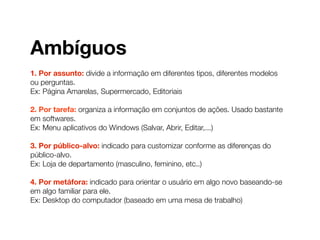 Ambíguos
1. Por assunto: divide a informação em diferentes tipos, diferentes modelos
ou perguntas.
Ex: Página Amarelas, Supermercado, Editoriais
2. Por tarefa: organiza a informação em conjuntos de ações. Usado bastante
em softwares.
Ex: Menu aplicativos do Windows (Salvar, Abrir, Editar,...)
3. Por público-alvo: indicado para customizar conforme as diferenças do
público-alvo.
Ex: Loja de departamento (masculino, feminino, etc..)
4. Por metáfora: indicado para orientar o usuário em algo novo baseando-se
em algo familiar para ele.
Ex: Desktop do computador (baseado em uma mesa de trabalho)
 