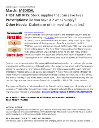 Stake Emergency Principle-of-the-Month
March: MEDICAL
FIRST AID KITS: Stock supplies that can save lives
Prescriptions: Do you have a 2 week supply?
Other Needs: Diabetic or other medical supplies?
FROM THE VALUE OF FIRST AID ARTICLE
No one wants to think about accidents and emergencies, but they do
happen. According to CDC.gov, unintentional falls, cuts, motor vehicle
accidents, burns, and unintentional incidents being struck by an object
make up some of the top causes of nonfatal injuries in the U.S.
Wildfires scorched a larger portion of California in 2018 than any other
fire in history, reports The New York Times, and Mother Nature seems
to be growing more unpredictable. Since no one can really predict
when an accident will occur, the only solution lies in preparation, and
knowing how a first aid kit could save your life makes all the difference.
First aid is an invaluable set of life-saving skills and techniques that can help people survive
emergencies until help arrives. Although society has grown accustomed to 24/7 emergency
access via smartphones and modern technology, it is not always possible to get help from
emergency medical services as quickly as necessary. A minor fall can become a tragedy to
those with pre-existing medical conditions; blood loss can lead to shock and cardiac arrest,
and even a fun day at the water park can turn dark. Check around your community and call
the Fire Dept and see there are any free or discounted First Aid & CPR classes nearby.
The opportunities for accidents and need for first aid exist in every layer of society and all
locations. Preparing for the uncertain means preparing to handle these emergencies, so the
importance of first aid is undisputed. Consider getting First aid & CPR Certified LINK HERE
TALK ABOUT: SPECIFIC MEDICAL NEEDS FOR EACH FAMILY MEMBER
TALK ABOUT: WATER
MEDICAL NEEDS
We’re all getting older and the need for good medical advice has never been more necessary. Do
you have special prescriptions that need immediate filling? Make sure you ALWAYS have at least 2
weeks’ supply of everything needed to be OK on your own.
REPLENISHING DEPLETED FIRST AID SUPPLIES
Two times a year, at conference or when the time changes, check on your first aid kits and 2-week
 