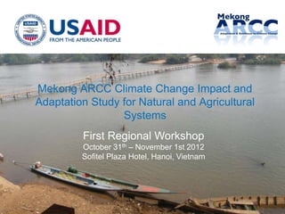 Mekong ARCC Climate Change Impact and
Adaptation Study for Natural and Agricultural
                 Systems
         First Regional Workshop
         October 31th – November 1st 2012
         Sofitel Plaza Hotel, Hanoi, Vietnam




                                                1
 