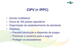 CIPV (= IPPC) 
• Acordo multilateral 
• Cerca de 160 países signatários 
• Organização de estabelecimento de standards 
• Objetivos 
– Prevenir introdução e dispersão de pragas 
– Promover o comércio justo e seguro 
– Proteger os ecossistemas 
 