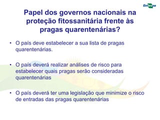 Papel dos governos nacionais na 
proteção fitossanitária frente às 
pragas quarentenárias? 
• O país deve estabelecer a sua lista de pragas 
quarentenárias. 
• O país deverá realizar análises de risco para 
estabelecer quais pragas serão consideradas 
quarentenárias 
• O país deverá ter uma legislação que minimize o risco 
de entradas das pragas quarentenárias 
 