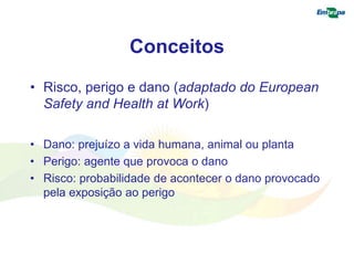 Conceitos 
• Risco, perigo e dano (adaptado do European 
Safety and Health at Work) 
• Dano: prejuízo a vida humana, animal ou planta 
• Perigo: agente que provoca o dano 
• Risco: probabilidade de acontecer o dano provocado 
pela exposição ao perigo 
 