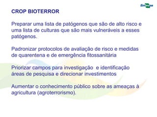 CROP BIOTERROR 
Preparar uma lista de patógenos que são de alto risco e 
uma lista de culturas que são mais vulneráveis a esses 
patógenos. 
Padronizar protocolos de avaliação de risco e medidas 
de quarentena e de emergência fitossanitária 
Priorizar campos para investigação e identificação 
áreas de pesquisa e direcionar investimentos 
Aumentar o conhecimento público sobre as ameaças à 
agricultura (agroterrorismo). 
 