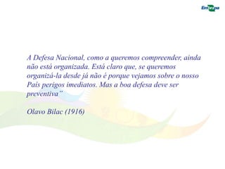 A Defesa Nacional, como a queremos compreender, ainda 
não está organizada. Está claro que, se queremos 
organizá-la desde já não é porque vejamos sobre o nosso 
País perigos imediatos. Mas a boa defesa deve ser 
preventiva” 
Olavo Bilac (1916) 
