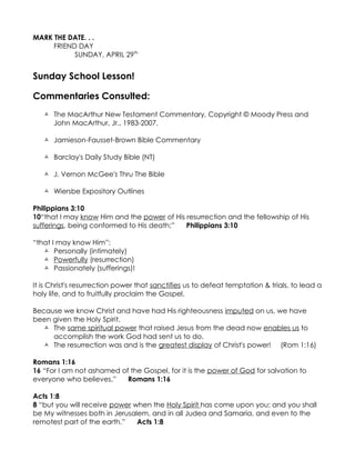 MARK THE DATE. . .
     FRIEND DAY
           SUNDAY, APRIL 29th


Sunday School Lesson!

Commentaries Consulted:
    The MacArthur New Testament Commentary, Copyright © Moody Press and
     John MacArthur, Jr., 1983-2007.

    Jamieson-Fausset-Brown Bible Commentary

    Barclay's Daily Study Bible (NT)

    J. Vernon McGee's Thru The Bible

    Wiersbe Expository Outlines

Philippians 3:10
10“that I may know Him and the power of His resurrection and the fellowship of His
sufferings, being conformed to His death;”  Philippians 3:10

“that I may know Him”:
    Personally (intimately)
    Powerfully (resurrection)
    Passionately (sufferings)!

It is Christ's resurrection power that sanctifies us to defeat temptation & trials, to lead a
holy life, and to fruitfully proclaim the Gospel.

Because we know Christ and have had His righteousness imputed on us, we have
been given the Holy Spirit.
   The same spiritual power that raised Jesus from the dead now enables us to
     accomplish the work God had sent us to do.
   The resurrection was and is the greatest display of Christ's power! (Rom 1:16)

Romans 1:16
16 “For I am not ashamed of the Gospel, for it is the power of God for salvation to
everyone who believes,”    Romans 1:16

Acts 1:8
8 “but you will receive power when the Holy Spirit has come upon you; and you shall
be My witnesses both in Jerusalem, and in all Judea and Samaria, and even to the
remotest part of the earth.”   Acts 1:8
 