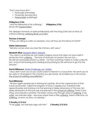 “that I may know Him”:
    Personally (intimately)
    Powerfully (resurrection)
    Passionately (sufferings)!

Philippians 3:10c
“and the fellowship of His sufferings,”     Philippians 3:10c
(know Him passionately).

The deepest moments of spiritual fellowship with the living Christ are at times of
intense suffering; suffering drives us to Him.

Thomas à Kempis:
“If thou art willing to suffer no adversity, how wilt thou be the friend of Christ?”

Stefan Salmonsson:
“Self pity comes when you lose the intimacy with Jesus.”

Elisabeth Elliot: Elisabeth Elliot's Website
“Our vision is so limited we can hardly imagine a love that does not show itself in
protection from suffering.... The love of God did not protect His own Son....
He will not necessarily protect us either - not from anything it takes to make us like His
Son. A lot of hammering and chiseling and purifying by fire will have to go into the
process.”

David Wilkerson: World Challenge, Inc. Online
“Jesus didn't save you so you could cruise to heaven in a luxury liner. He wants you to
be useful in His kingdom! The moment you got saved, He enrolled you in His school -
the school of suffering and affliction.”

Paul Billheimer:
“All born-again people are in training for rulership. Since the supreme law of that
future social order, called the kingdom of God, is agape love, therefore their
apprenticeship and training is for the learning of deep dimensions of this love. But
deep dimensions of this love are only learned in the school of suffering. Purity is one
thing, and maturity is another. The latter comes only through years of suffering. If we
suffer, we shall also reign - because where there is little suffering, there is little love; no
suffering, no love; no love, no rulership.”

2 Timothy 2:12 KJV
“If we suffer, we shall also reign with Him”     2 Timothy 2:12 KJV
 