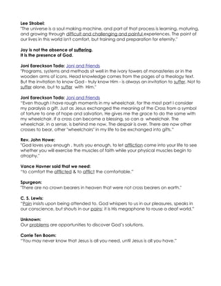 Lee Strobel:
"The universe is a soul making machine, and part of that process is learning, maturing,
and growing through difficult and challenging and painful experiences. The point of
our lives in this world isn't comfort, but training and preparation for eternity."

Joy is not the absence of suffering.
It is the presence of God.

Joni Eareckson Tada: Joni and Friends
"Programs, systems and methods sit well in the ivory towers of monasteries or in the
wooden arms of icons. Head knowledge comes from the pages of a theology text.
But the invitation to know God - truly know Him - is always an invitation to suffer. Not to
suffer alone, but to suffer with Him."

Joni Eareckson Tada: Joni and Friends
“Even though I have rough moments in my wheelchair, for the most part I consider
my paralysis a gift. Just as Jesus exchanged the meaning of the Cross from a symbol
of torture to one of hope and salvation, He gives me the grace to do the same with
my wheelchair. If a cross can become a blessing, so can a wheelchair. The
wheelchair, in a sense, is behind me now. The despair is over. There are now other
crosses to bear, other "wheelchairs" in my life to be exchanged into gifts.”

Rev. John Howe:
"God loves you enough , trusts you enough, to let affliction come into your life to see
whether you will exercise the muscles of faith while your physical muscles begin to
atrophy."

Vance Havner said that we need:
“to comfort the afflicted & to afflict the comfortable.”

Spurgeon:
"There are no crown bearers in heaven that were not cross bearers on earth."

C. S. Lewis:
“Pain insists upon being attended to. God whispers to us in our pleasures, speaks in
our conscience, but shouts in our pains: it is His megaphone to rouse a deaf world.”

Unknown:
Our problems are opportunities to discover God’s solutions.

Corrie Ten Boom:
“You may never know that Jesus is all you need, until Jesus is all you have.”
 