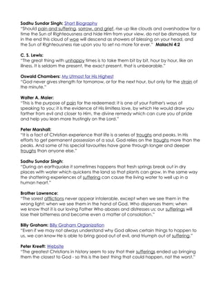 Sadhu Sundar Singh: Short Biography
“Should pain and suffering, sorrow, and grief, rise up like clouds and overshadow for a
time the Sun of Righteousness and hide Him from your view, do not be dismayed, for
in the end this cloud of woe will descend as showers of blessing on your head, and
the Sun of Righteousness rise upon you to set no more for ever.” Malachi 4:2

C. S. Lewis:
“The great thing with unhappy times is to take them bit by bit, hour by hour, like an
illness. It is seldom the present, the exact present, that is unbearable.”

Oswald Chambers: My Utmost for His Highest
“God never gives strength for tomorrow, or for the next hour, but only for the strain of
the minute.”

Walter A. Maier:
“This is the purpose of pain for the redeemed: it is one of your Father's ways of
speaking to you; it is the evidence of His limitless love, by which He would draw you
farther from evil and closer to Him, the divine remedy which can cure you of pride
and help you lean more trustingly on the Lord.”

Peter Marshall:
“It is a fact of Christian experience that life is a series of troughs and peaks. In His
efforts to get permanent possession of a soul, God relies on the troughs more than the
peaks. And some of his special favourites have gone through longer and deeper
troughs than anyone else.”

Sadhu Sundar Singh:
“During an earthquake it sometimes happens that fresh springs break out in dry
places with water which quickens the land so that plants can grow. In the same way
the shattering experiences of suffering can cause the living water to well up in a
human heart.”

Brother Lawrence:
“The sorest afflictions never appear intolerable, except when we see them in the
wrong light: when we see them in the hand of God, Who dispenses them; when
we know that it is our loving Father Who abases and distresses us; our sufferings will
lose their bitterness and become even a matter of consolation.”

Billy Graham: Billy Graham Organization
“Even if we may not always understand why God allows certain things to happen to
us, we can know He is able to bring good out of evil, and triumph out of suffering.”

Peter Kreeft: Website
“The greatest Christians in history seem to say that their sufferings ended up bringing
them the closest to God - so this is the best thing that could happen, not the worst.”
 