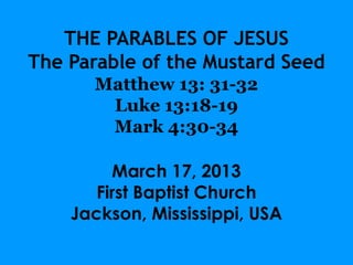 THE PARABLES OF JESUS
The Parable of the Mustard Seed
      Matthew 13: 31-32
       Luke 13:18-19
       Mark 4:30-34

         March 17, 2013
       First Baptist Church
    Jackson, Mississippi, USA
 
