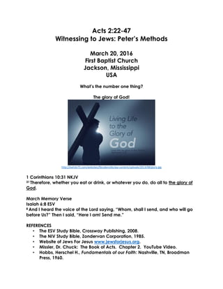 Acts 2:22-47
Witnessing to Jews: Peter’s Methods
March 20, 2016
First Baptist Church
Jackson, Mississippi
USA
What’s the number one thing?
The glory of God!
http://kwhite75.com/websites/fbcodenville/wp-content/uploads/2013/08/glory.jpg
1 Corinthians 10:31 NKJV
31 Therefore, whether you eat or drink, or whatever you do, do all to the glory of
God.
March Memory Verse
Isaiah 6:8 ESV
8 And I heard the voice of the Lord saying, “Whom, shall I send, and who will go
before Us?” Then I said, “Here I am! Send me.”
REFERENCES
• The ESV Study Bible, Crossway Publishing, 2008.
• The NIV Study Bible, Zondervan Corporation, 1985.
• Website of Jews For Jesus www.jewsforjesus.org.
• Missler, Dr. Chuck: The Book of Acts. Chapter 2. YouTube Video.
• Hobbs, Herschel H., Fundamentals of our Faith: Nashville, TN, Broadman
Press, 1960.
 