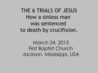 THE 6 TRIALS OF JESUS
  How a sinless man
    was sentenced
to death by crucifixion.

     March 24, 2013
  First Baptist Church
Jackson, Mississippi, USA
 