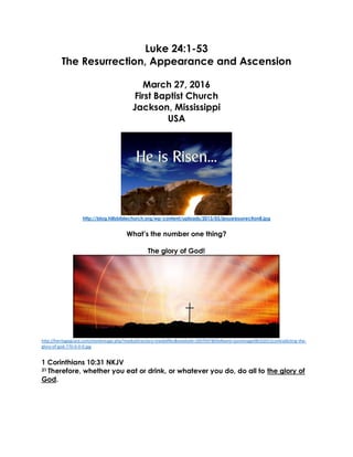 Luke 24:1-53
The Resurrection, Appearance and Ascension
March 27, 2016
First Baptist Church
Jackson, Mississippi
USA
http://blog.hillsbiblechurch.org/wp-content/uploads/2013/03/jesusresurrection8.jpg
What’s the number one thing?
The glory of God!
http://heritagegrace.com/monkimage.php?mediaDirectory=mediafiles&mediaId=1697047&fileName=postimage08162012contradicting-the-
glory-of-god-770-0-0-0.jpg
1 Corinthians 10:31 NKJV
31 Therefore, whether you eat or drink, or whatever you do, do all to the glory of
God.
 