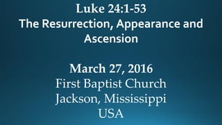 Luke 24:1-53
The Resurrection, Appearance and
Ascension
March 27, 2016
First Baptist Church
Jackson, Mississippi
USA
 
