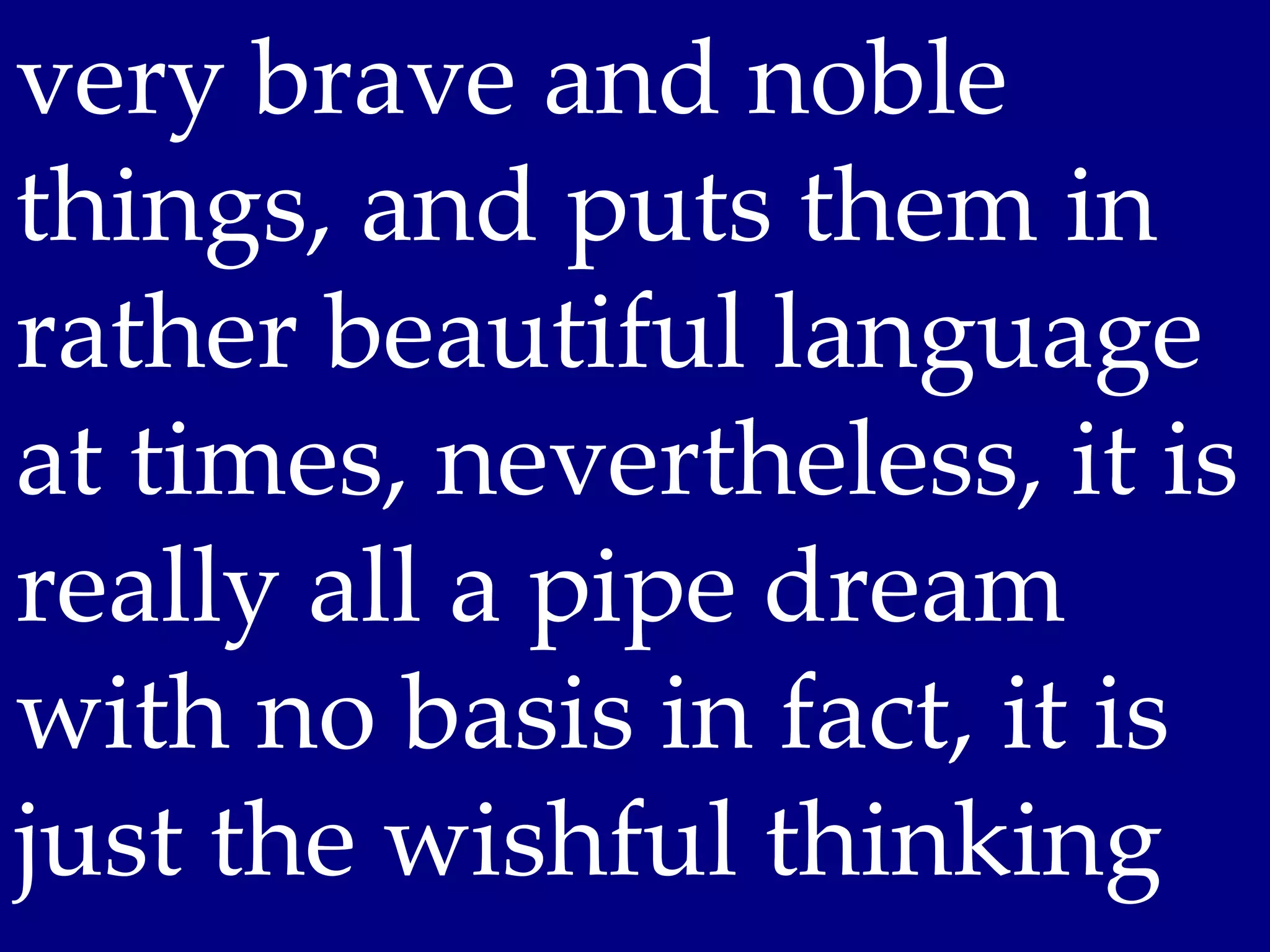 very brave and noble
things, and puts them in
rather beautiful language
at times, nevertheless, it is
really all a pipe dream
with no basis in fact, it is
just the wishful thinking
 