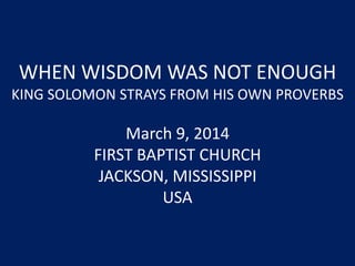 WHEN WISDOM WAS NOT ENOUGH
KING SOLOMON STRAYS FROM HIS OWN PROVERBS
March 9, 2014
FIRST BAPTIST CHURCH
JACKSON, MISSISSIPPI
USA
 